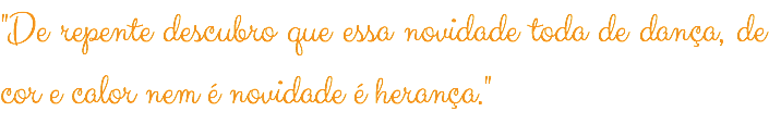 "De repente descubro que essa novidade toda de dança, de cor e calor nem é novidade é herança."